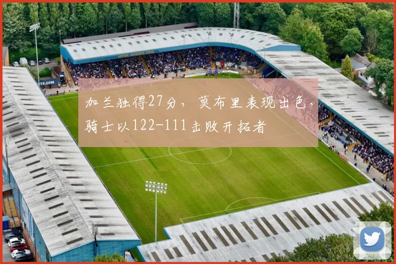 加兰独得27分，莫布里表现出色，骑士以122-111击败开拓者