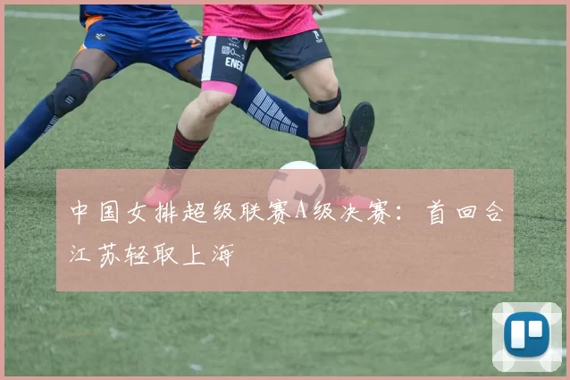 中国女排超级联赛A级决赛：首回合江苏轻取上海