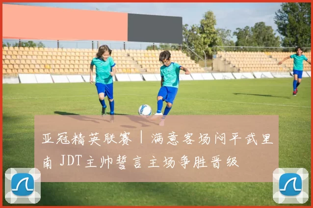 亚冠精英联赛｜满意客场闷平武里南 JDT主帅誓言主场争胜晋级