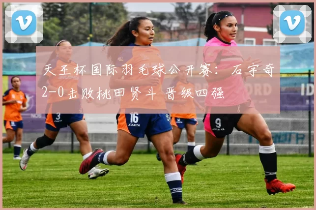 天王杯国际羽毛球公开赛：石宇奇2-0击败桃田贤斗 晋级四强