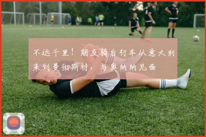 不远千里！朋友骑自行车从意大利来到曼彻斯特，与奥纳纳见面