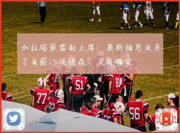 加拉塔萨雷副主席：奥斯梅恩放弃了高薪；埃德森？没有确定