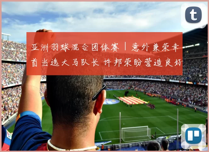 亚洲羽球混合团体赛｜意外兼荣幸首当选大马队长 许邦荣盼营造良好氛围