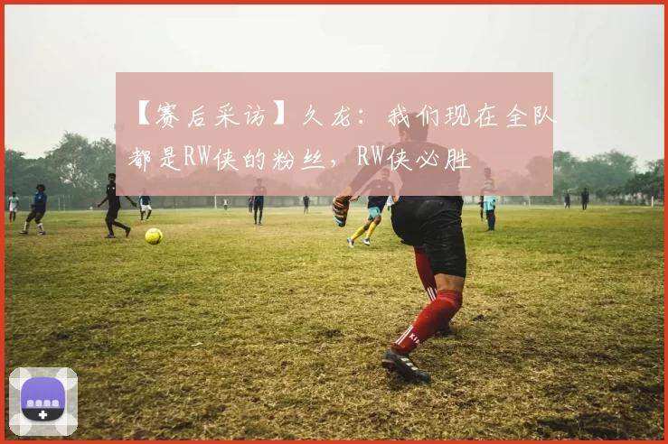 【赛后采访】久龙：我们现在全队都是RW侠的粉丝，RW侠必胜