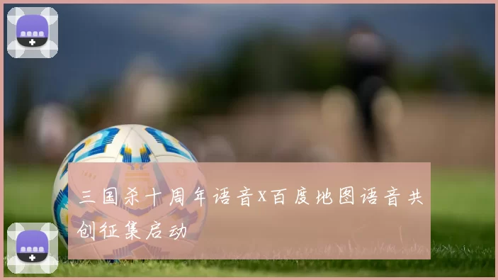 三国杀十周年语音x百度地图语音共创征集启动