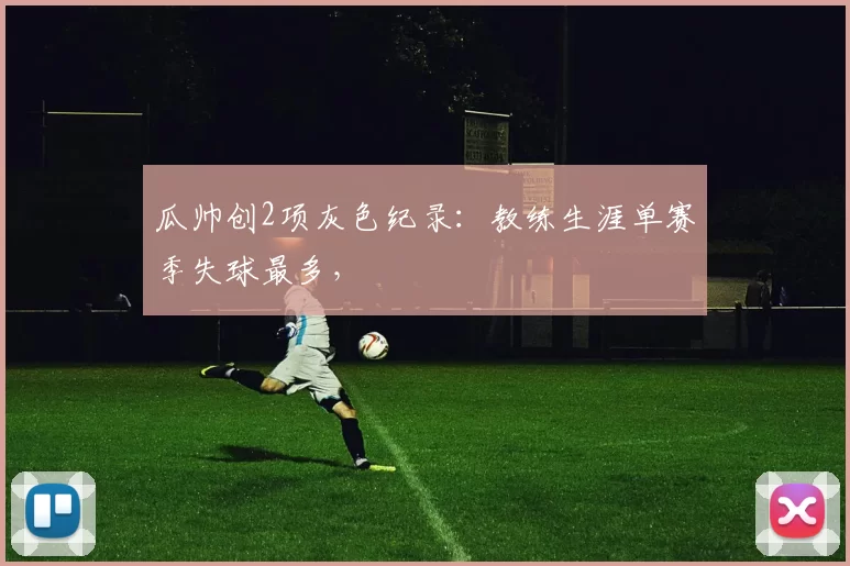 瓜帅创2项灰色纪录：教练生涯单赛季失球最多，