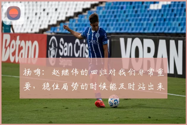 杨鸣：赵继伟的回归对我们非常重要，稳住局势的时候能及时站出来
