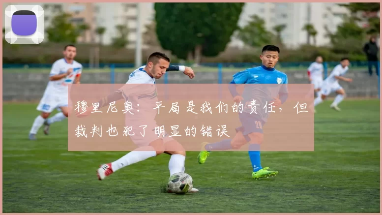 穆里尼奥：平局是我们的责任，但裁判也犯了明显的错误