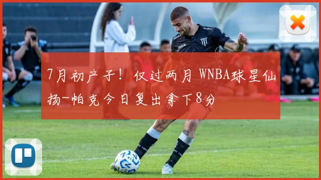 7月初产子！仅过两月 WNBA球星仙扬-帕克今日复出拿下8分
