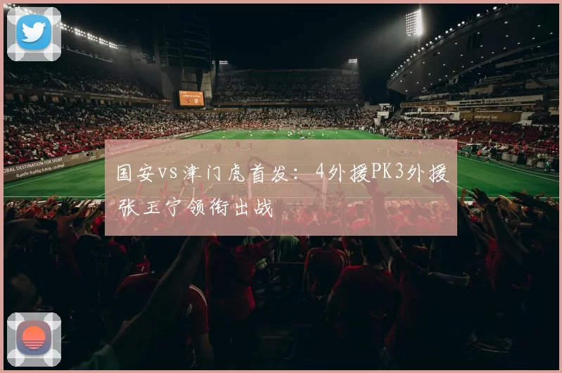 国安vs津门虎首发：4外援PK3外援 张玉宁领衔出战