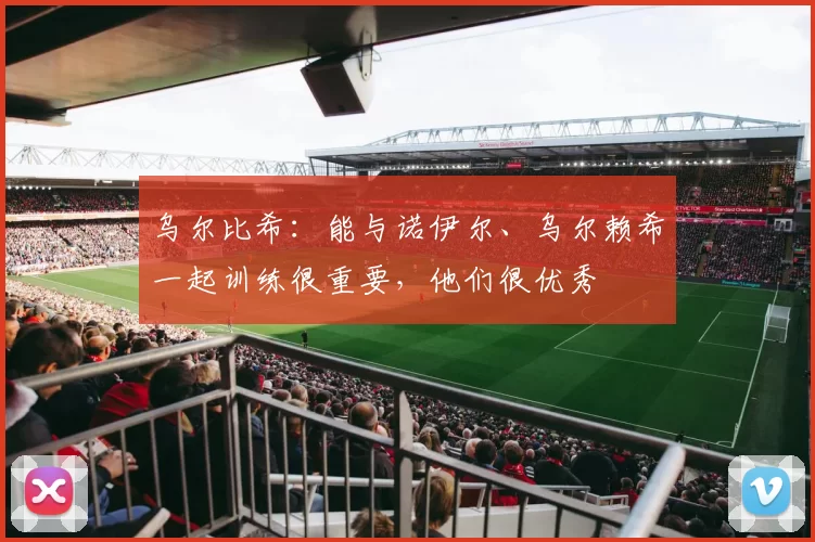 乌尔比希：能与诺伊尔、乌尔赖希一起训练很重要，他们很优秀