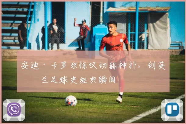 安迪·卡罗尔惊叹切赫神扑，创英格兰足球史经典瞬间